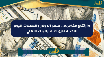 «ارتفاع مفاجئ».. سعر الدولار والعملات اليوم الأحد 4 مايو 2025 بالبنك الأهلي
